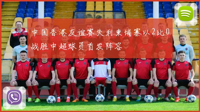 中国香港友谊赛失利柬埔寨以2比0战胜中超球员首发阵容