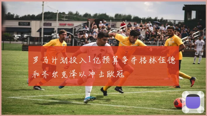 罗马计划投入1亿预算争夺格林伍德和齐尔克泽以冲击欧冠