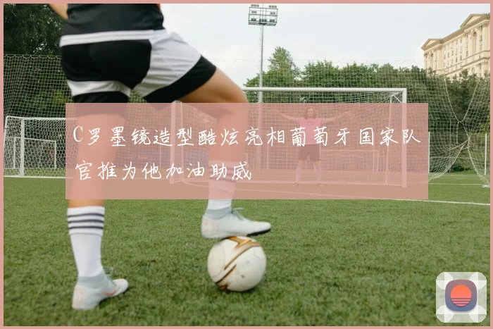 C罗墨镜造型酷炫亮相葡萄牙国家队官推为他加油助威