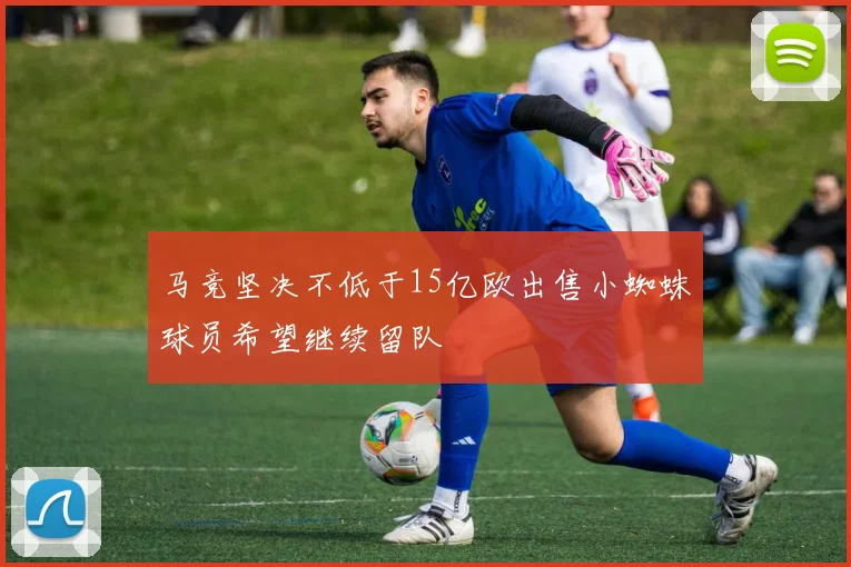 马竞坚决不低于15亿欧出售小蜘蛛球员希望继续留队