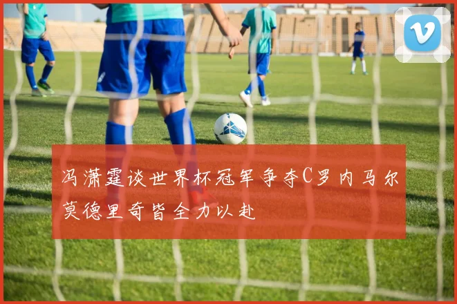冯潇霆谈世界杯冠军争夺C罗内马尔莫德里奇皆全力以赴