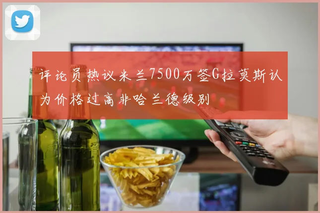 评论员热议米兰7500万签G拉莫斯认为价格过高非哈兰德级别