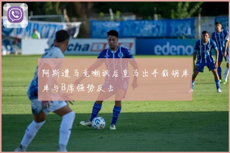 阿斯遭马竞嘲讽后皇马出手截胡库库与B席强势反击