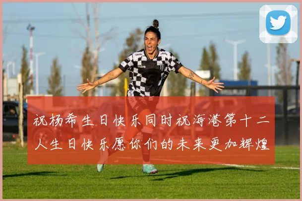 祝杨希生日快乐同时祝海港第十二人生日快乐愿你们的未来更加辉煌绚烂