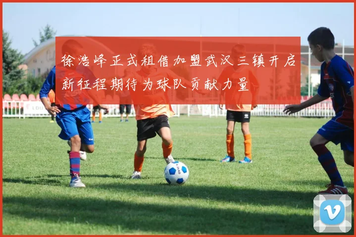 徐浩峰正式租借加盟武汉三镇开启新征程期待为球队贡献力量