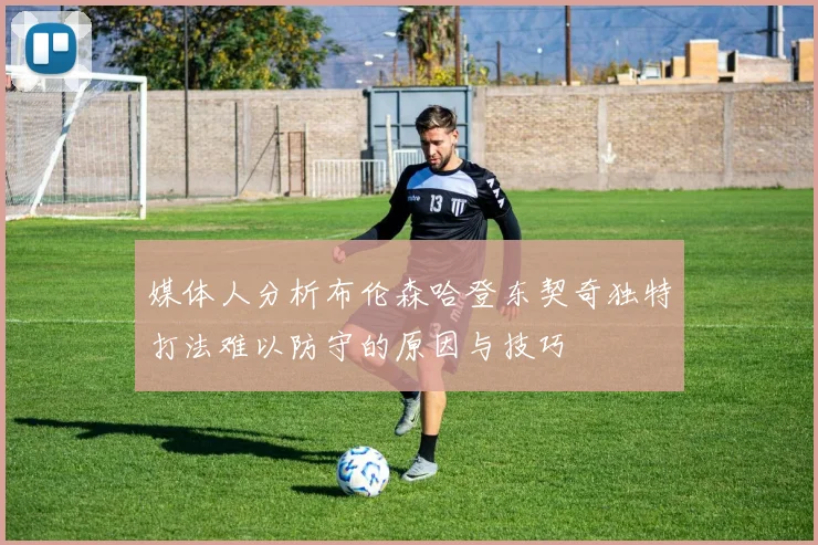 媒体人分析布伦森哈登东契奇独特打法难以防守的原因与技巧